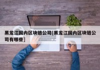 黑龙江国内区块链公司[黑龙江国内区块链公司有哪些]