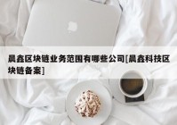 晨鑫区块链业务范围有哪些公司[晨鑫科技区块链备案]