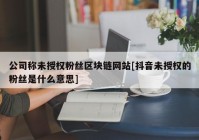 公司称未授权粉丝区块链网站[抖音未授权的粉丝是什么意思]