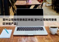 茶叶公司如何使用区块链[茶叶公司如何使用区块链产品]